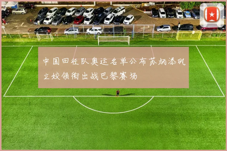 中国田径队奥运名单公布苏炳添巩立姣领衔出战巴黎赛场