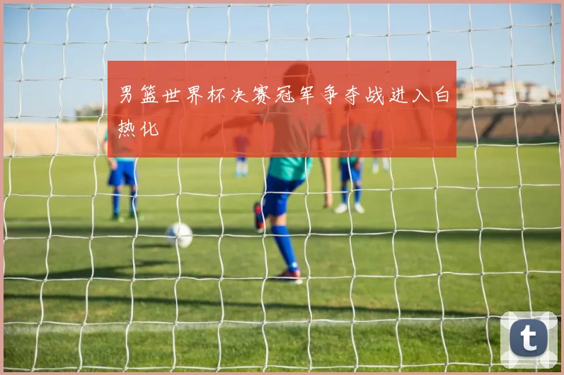 男篮世界杯决赛冠军争夺战进入白热化