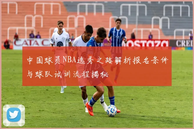 中国球员NBA选秀之路解析报名条件与球队试训流程揭秘