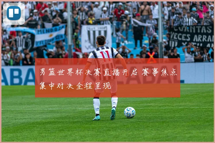 男篮世界杯决赛直播开启 赛事焦点集中对决全程呈现