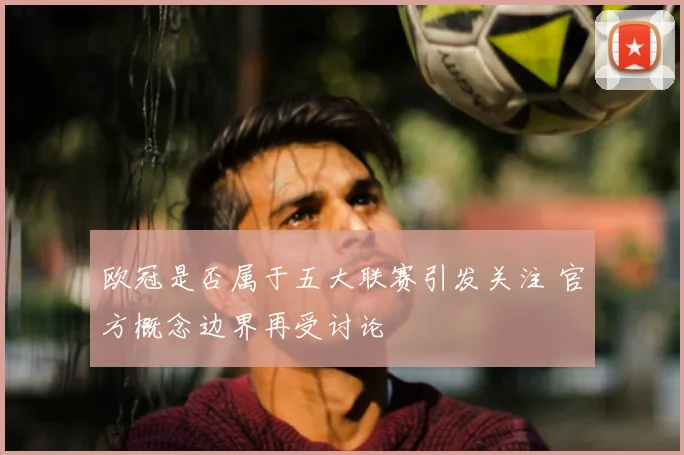 欧冠是否属于五大联赛引发关注 官方概念边界再受讨论
