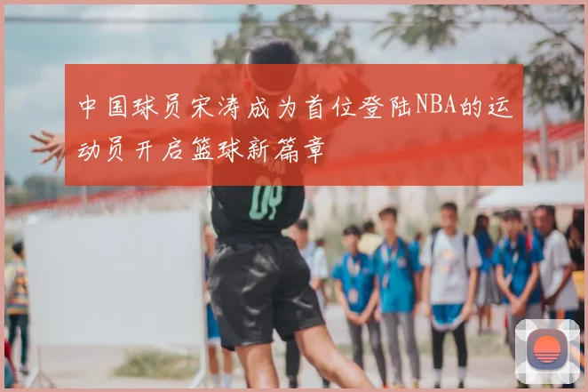 中国球员宋涛成为首位登陆NBA的运动员开启篮球新篇章