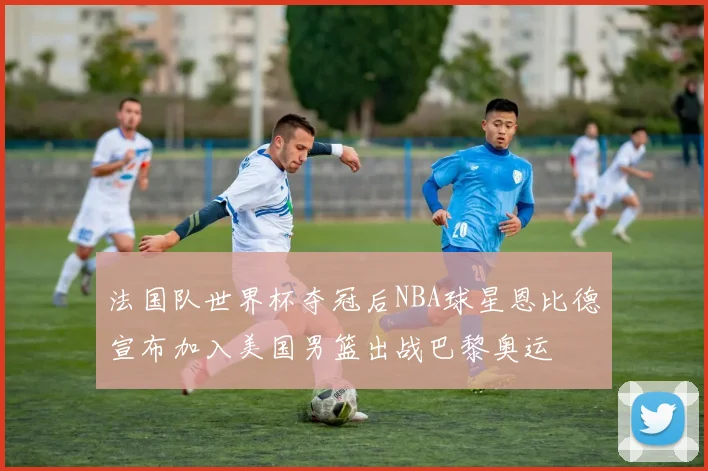 法国队世界杯夺冠后NBA球星恩比德宣布加入美国男篮出战巴黎奥运