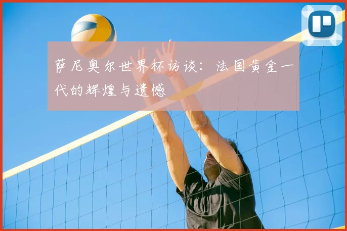 萨尼奥尔世界杯访谈：法国黄金一代的辉煌与遗憾