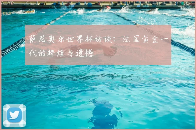 萨尼奥尔世界杯访谈:法国黄金一代的辉煌与遗憾