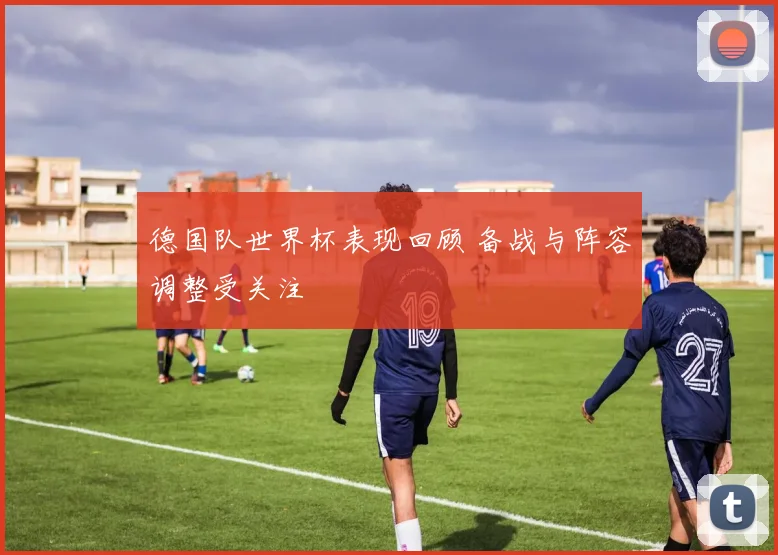 德国队世界杯表现回顾 备战与阵容调整受关注