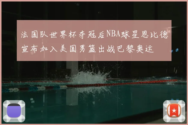 法国队世界杯夺冠后NBA球星恩比德宣布加入美国男篮出战巴黎奥运