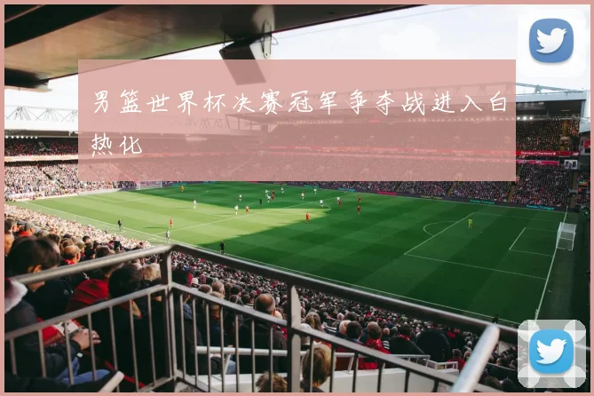 男篮世界杯决赛冠军争夺战进入白热化