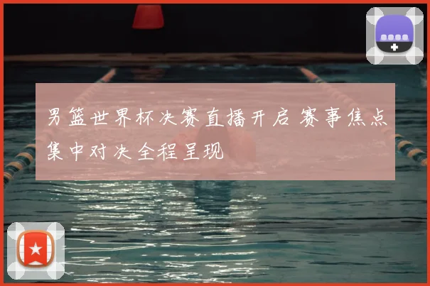 男篮世界杯决赛直播开启 赛事焦点集中对决全程呈现