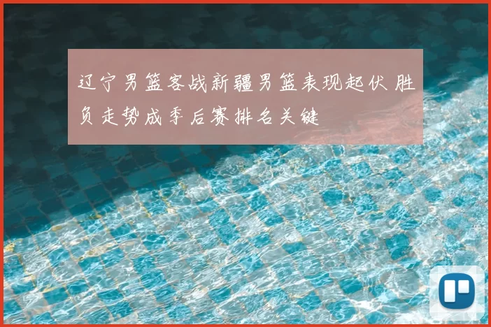 辽宁男篮客战新疆男篮表现起伏 胜负走势成季后赛排名关键