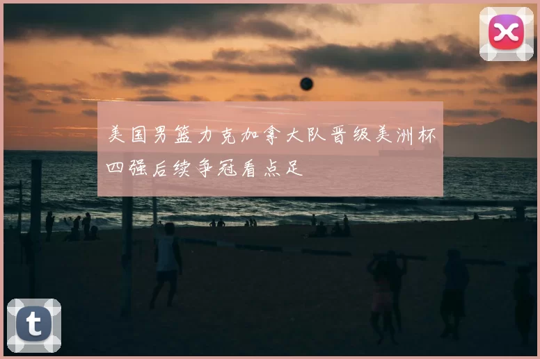 美国男篮力克加拿大队晋级美洲杯四强后续争冠看点足