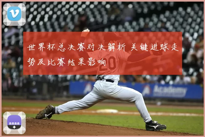 世界杯总决赛对决解析 关键进球走势及比赛结果影响
