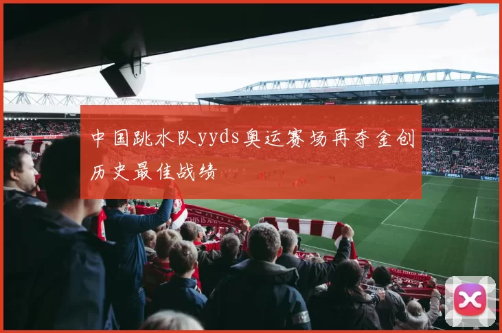 中国跳水队yyds奥运赛场再夺金创历史最佳战绩