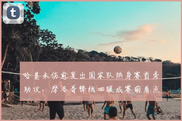 哈基米伤愈复出国家队热身赛首秀助攻,摩洛哥锋线回暖成赛前看点