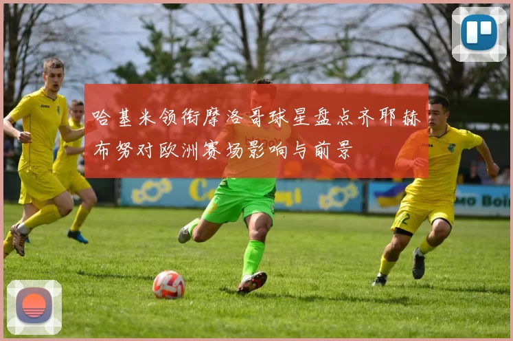 哈基米领衔摩洛哥球星盘点齐耶赫布努对欧洲赛场影响与前景