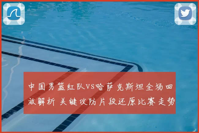 中国男篮红队vs哈萨克斯坦全场回放解析 关键攻防片段还原比赛走势