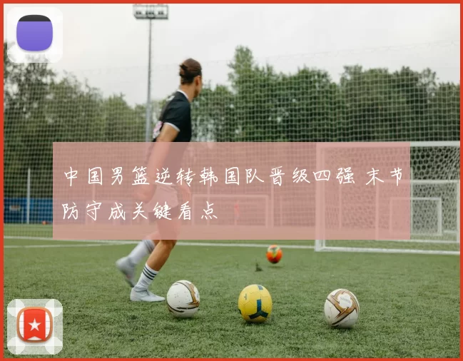 中国男篮逆转韩国队晋级四强 末节防守成关键看点