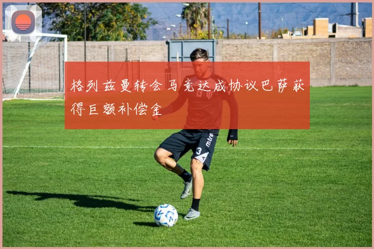 格列兹曼转会马竞达成协议巴萨获得巨额补偿金