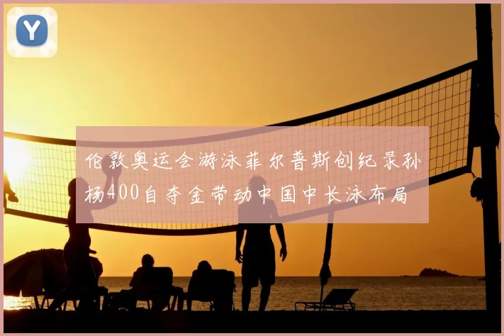 伦敦奥运会游泳菲尔普斯创纪录孙杨400自夺金带动中国中长泳布局