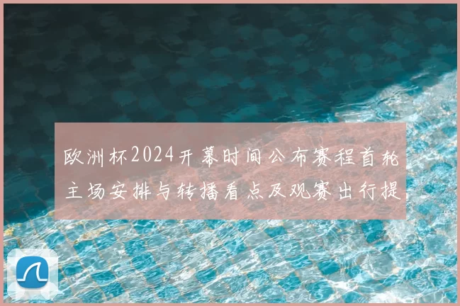 欧洲杯2024开幕时间公布赛程首轮主场安排与转播看点及观赛出行提示