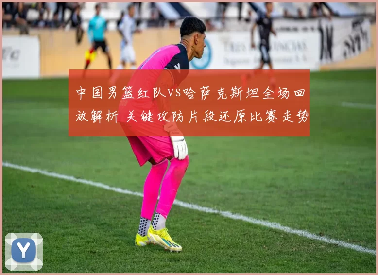 中国男篮红队vs哈萨克斯坦全场回放解析 关键攻防片段还原比赛走势