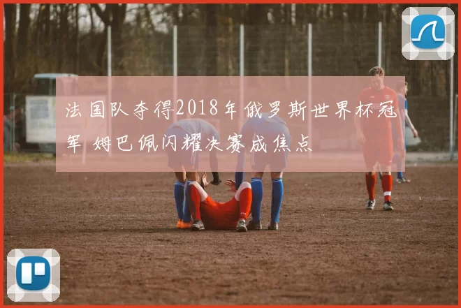 法国队夺得2018年俄罗斯世界杯冠军 姆巴佩闪耀决赛成焦点