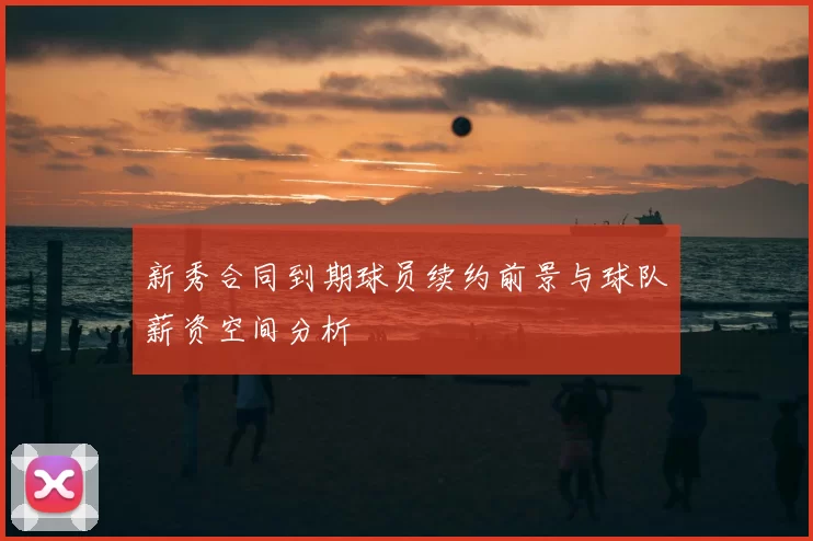 新秀合同到期球员续约前景与球队薪资空间分析