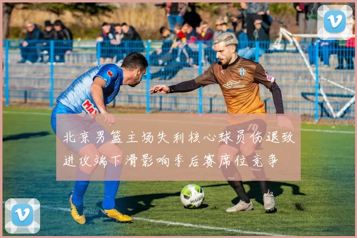 北京男篮主场失利核心球员伤退致进攻端下滑影响季后赛席位竞争