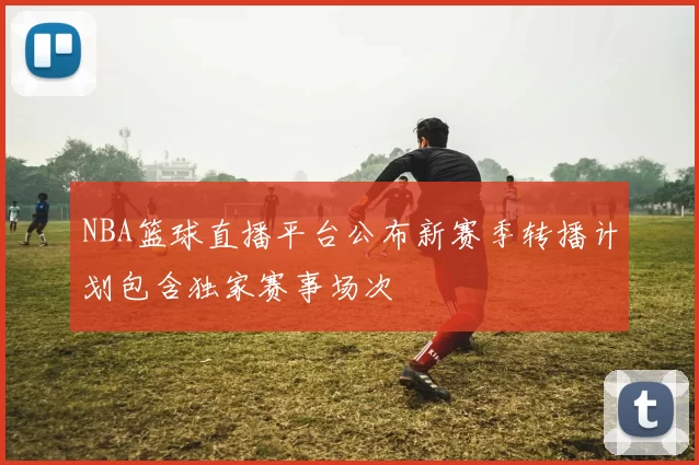 NBA篮球直播平台公布新赛季转播计划包含独家赛事场次