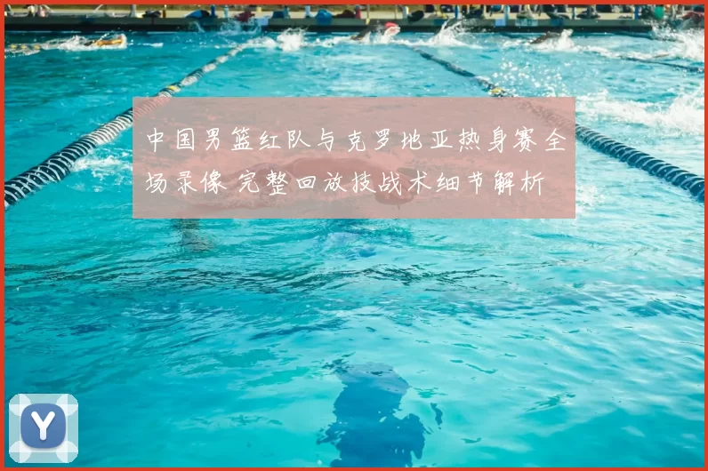中国男篮红队与克罗地亚热身赛全场录像 完整回放技战术细节解析