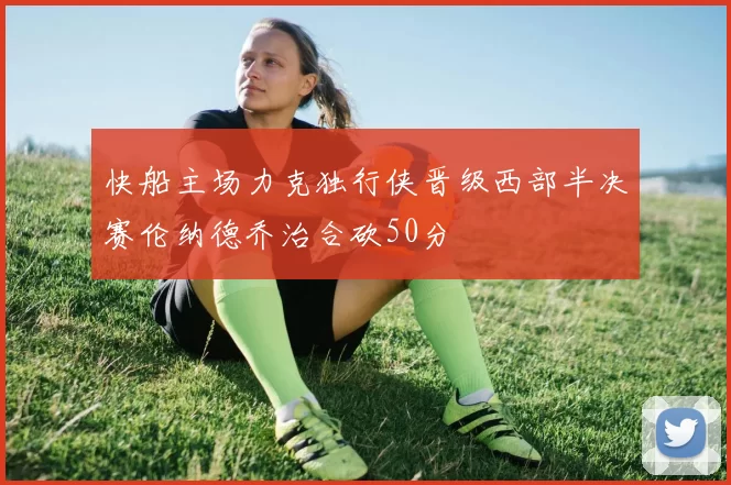 快船主场力克独行侠晋级西部半决赛伦纳德乔治合砍50分