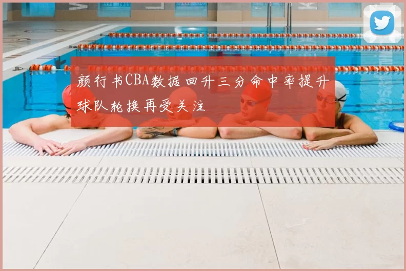 颜行书CBA数据回升三分命中率提升球队轮换再受关注
