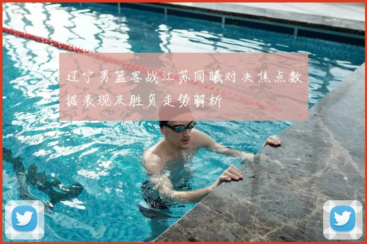 辽宁男篮客战江苏同曦对决焦点数据表现及胜负走势解析