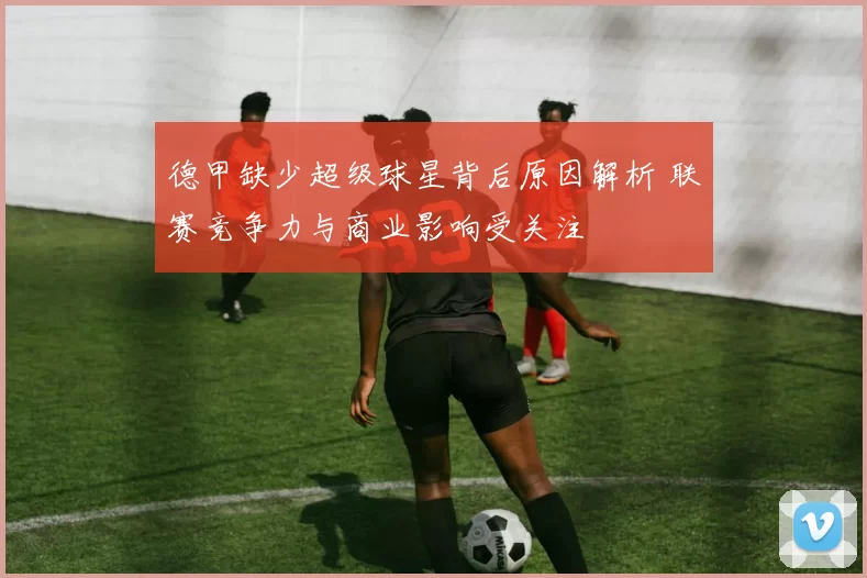 德甲缺少超级球星背后原因解析 联赛竞争力与商业影响受关注