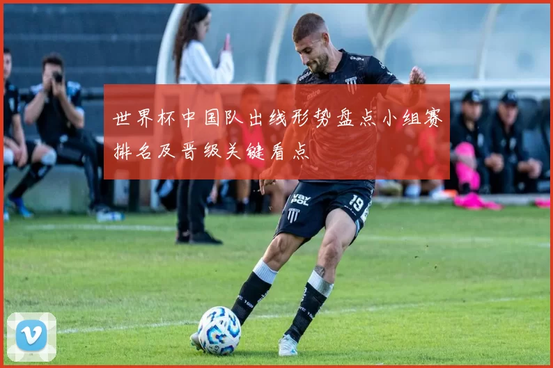 世界杯中国队出线形势盘点小组赛排名及晋级关键看点