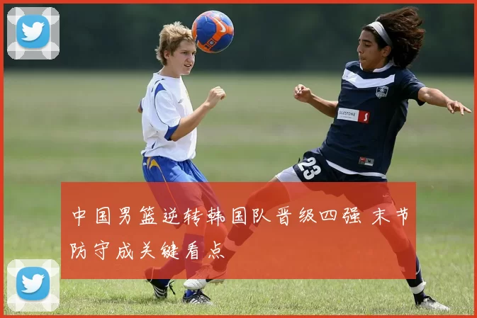 中国男篮逆转韩国队晋级四强 末节防守成关键看点