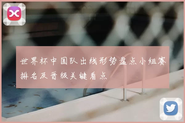 世界杯中国队出线形势盘点小组赛排名及晋级关键看点