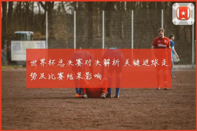 世界杯总决赛对决解析 关键进球走势及比赛结果影响