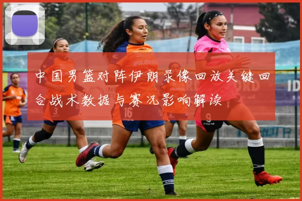 中国男篮对阵伊朗录像回放关键回合战术数据与赛况影响解读