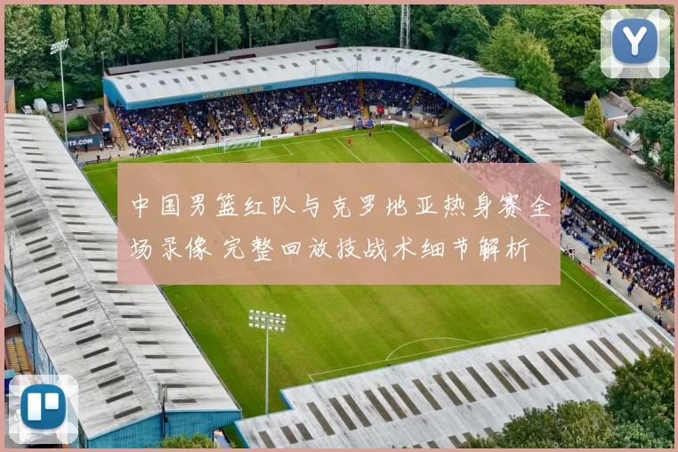 中国男篮红队与克罗地亚热身赛全场录像 完整回放技战术细节解析