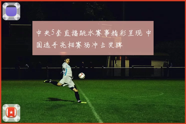 中央5套直播跳水赛事精彩呈现 中国选手亮相赛场冲击奖牌