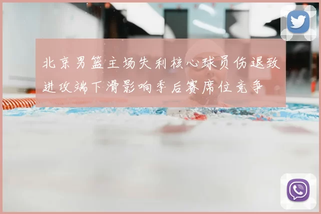 北京男篮主场失利核心球员伤退致进攻端下滑影响季后赛席位竞争