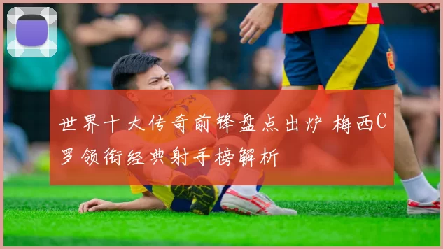 世界十大传奇前锋盘点出炉 梅西C罗领衔经典射手榜解析