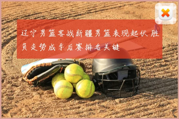 辽宁男篮客战新疆男篮表现起伏 胜负走势成季后赛排名关键