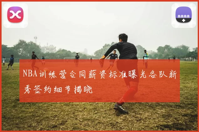 NBA训练营合同薪资标准曝光各队新秀签约细节揭晓