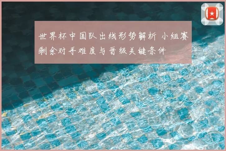 世界杯中国队出线形势解析 小组赛剩余对手难度与晋级关键条件
