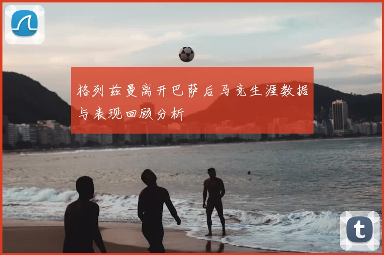 格列兹曼离开巴萨后马竞生涯数据与表现回顾分析