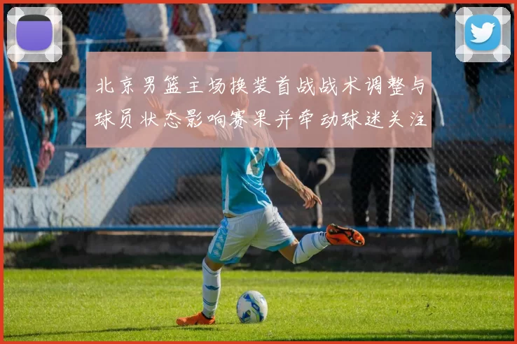 北京男篮主场换装首战战术调整与球员状态影响赛果并牵动球迷关注