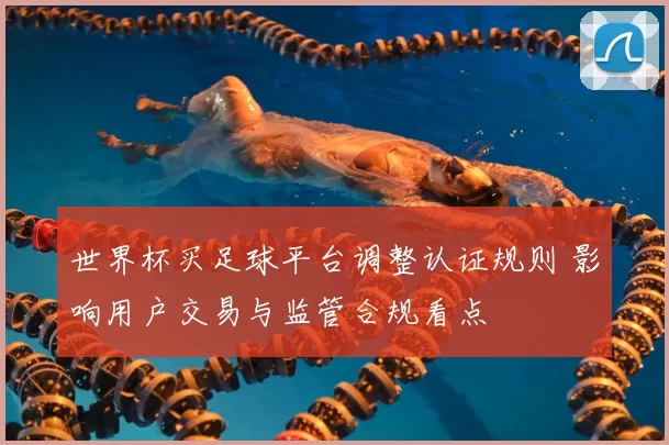 世界杯买足球平台调整认证规则 影响用户交易与监管合规看点