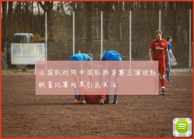 法国队对阵中国队热身赛上演攻防较量比赛结果引发关注